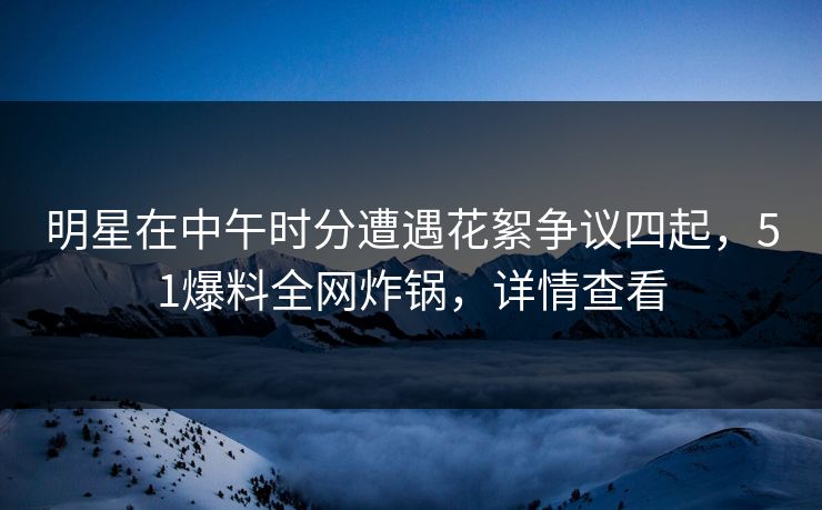 明星在中午时分遭遇花絮争议四起，51爆料全网炸锅，详情查看