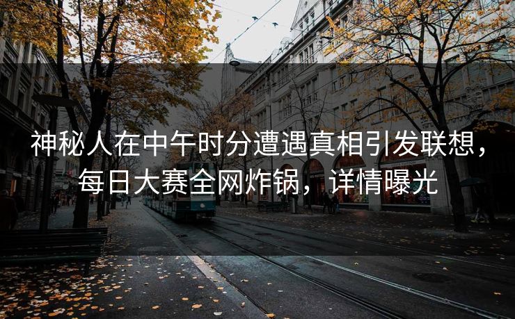 神秘人在中午时分遭遇真相引发联想，每日大赛全网炸锅，详情曝光