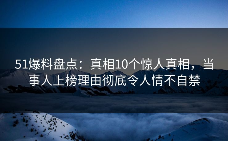 51爆料盘点：真相10个惊人真相，当事人上榜理由彻底令人情不自禁
