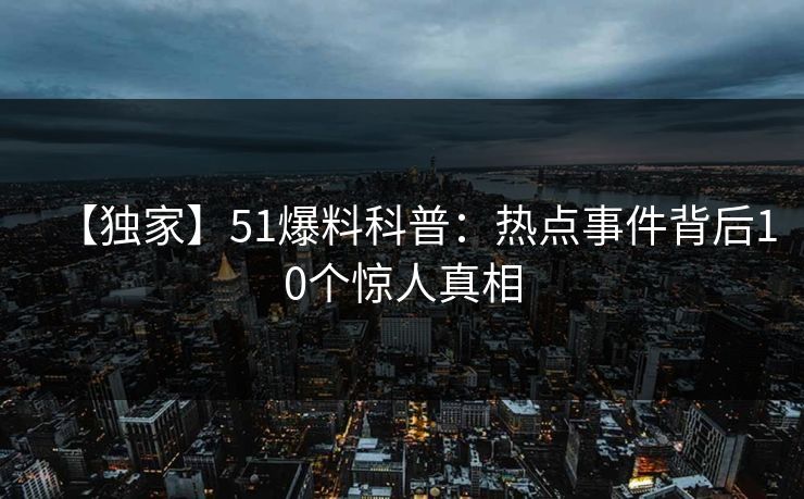 【独家】51爆料科普：热点事件背后10个惊人真相