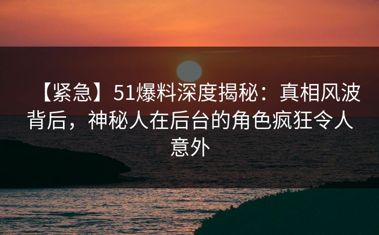 【紧急】51爆料深度揭秘：真相风波背后，神秘人在后台的角色疯狂令人意外