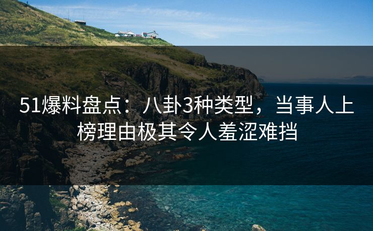 51爆料盘点：八卦3种类型，当事人上榜理由极其令人羞涩难挡