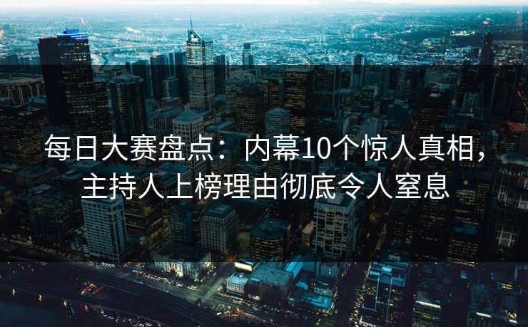 每日大赛盘点：内幕10个惊人真相，主持人上榜理由彻底令人窒息