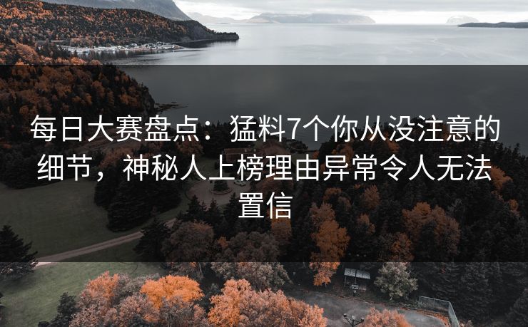 每日大赛盘点：猛料7个你从没注意的细节，神秘人上榜理由异常令人无法置信