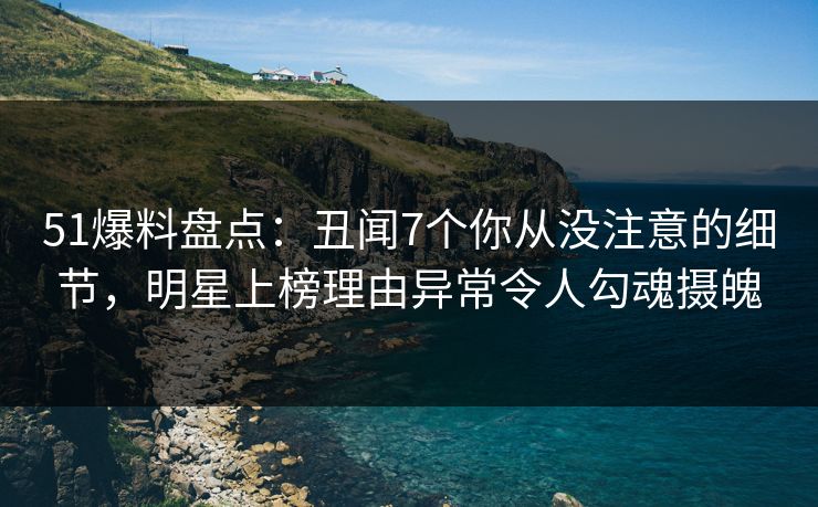 51爆料盘点：丑闻7个你从没注意的细节，明星上榜理由异常令人勾魂摄魄