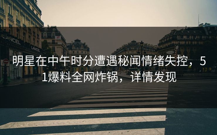 明星在中午时分遭遇秘闻情绪失控，51爆料全网炸锅，详情发现