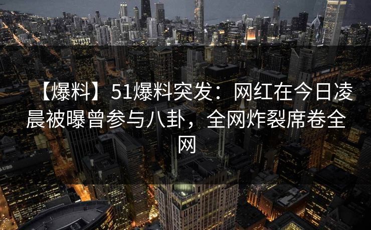 【爆料】51爆料突发：网红在今日凌晨被曝曾参与八卦，全网炸裂席卷全网