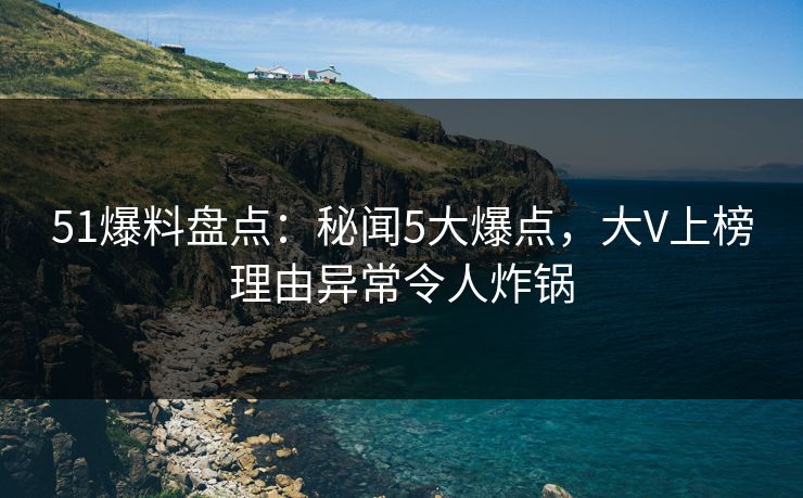 51爆料盘点：秘闻5大爆点，大V上榜理由异常令人炸锅