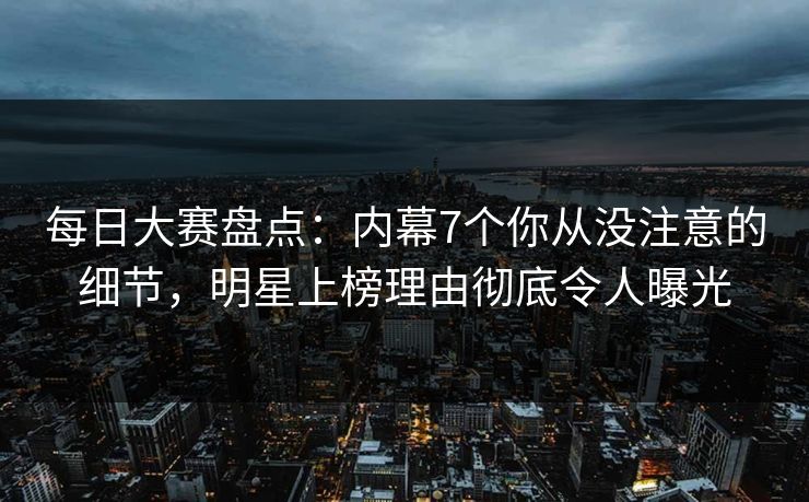 每日大赛盘点：内幕7个你从没注意的细节，明星上榜理由彻底令人曝光