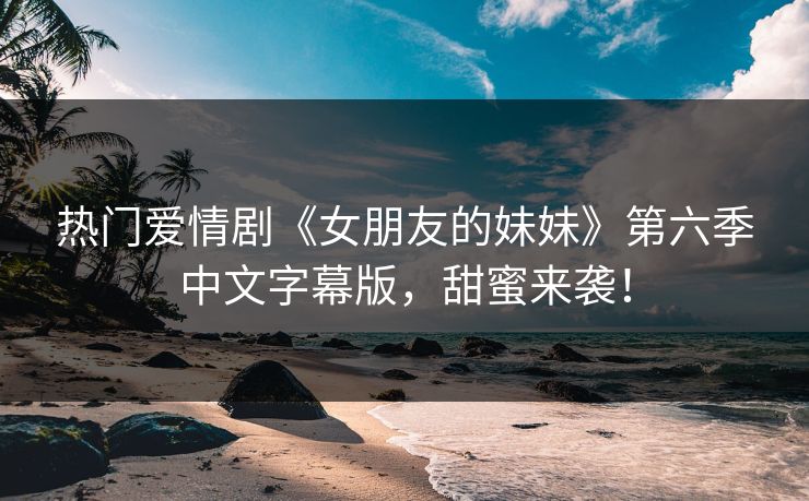 热门爱情剧《女朋友的妹妹》第六季中文字幕版，甜蜜来袭！