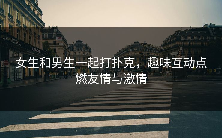 女生和男生一起打扑克，趣味互动点燃友情与激情