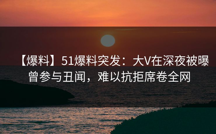 【爆料】51爆料突发：大V在深夜被曝曾参与丑闻，难以抗拒席卷全网