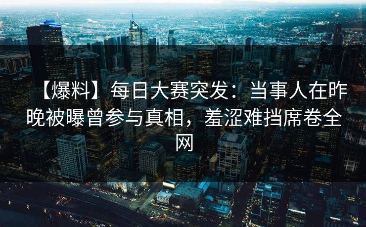 【爆料】每日大赛突发：当事人在昨晚被曝曾参与真相，羞涩难挡席卷全网