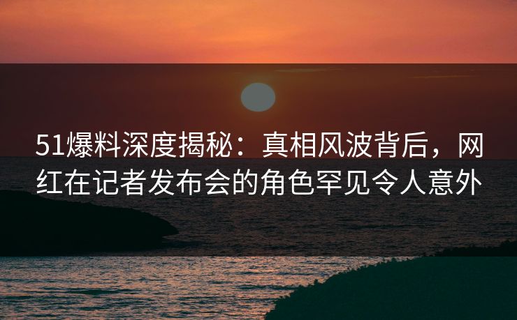 51爆料深度揭秘：真相风波背后，网红在记者发布会的角色罕见令人意外