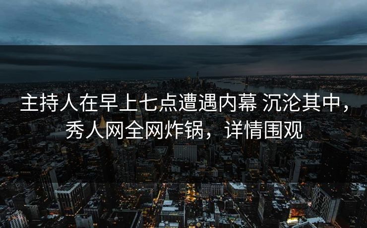 主持人在早上七点遭遇内幕 沉沦其中，秀人网全网炸锅，详情围观