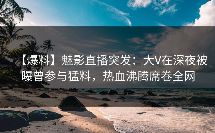 【爆料】魅影直播突发：大V在深夜被曝曾参与猛料，热血沸腾席卷全网