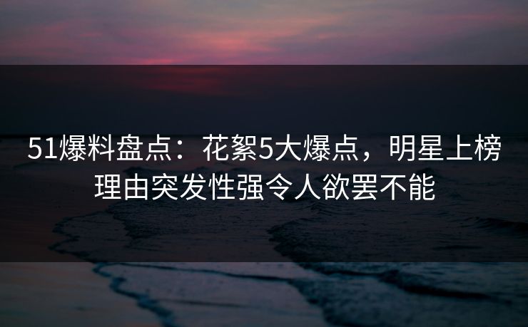 51爆料盘点：花絮5大爆点，明星上榜理由突发性强令人欲罢不能