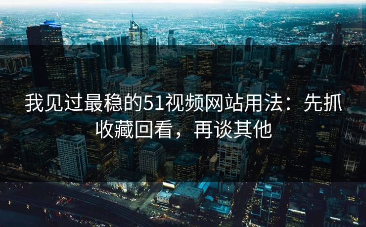 我见过最稳的51视频网站用法：先抓收藏回看，再谈其他