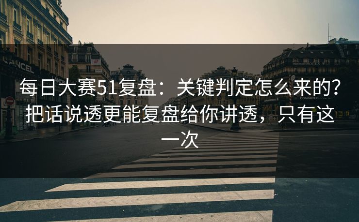每日大赛51复盘：关键判定怎么来的？把话说透更能复盘给你讲透，只有这一次