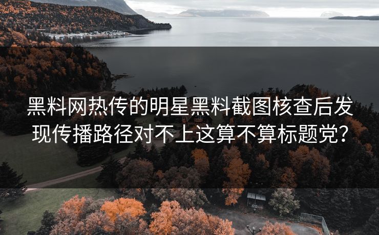 黑料网热传的明星黑料截图核查后发现传播路径对不上这算不算标题党？