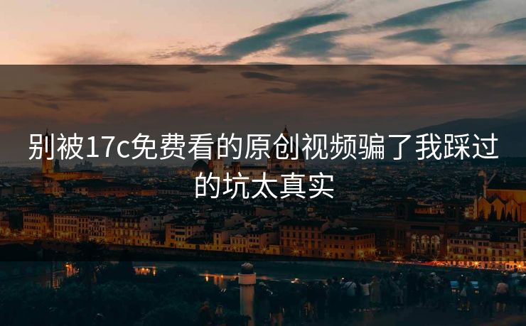 别被17c免费看的原创视频骗了我踩过的坑太真实