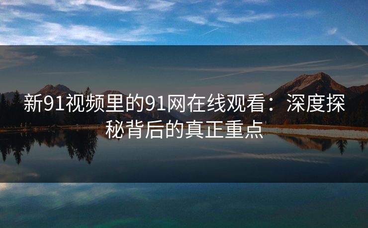 新91视频里的91网在线观看：深度探秘背后的真正重点
