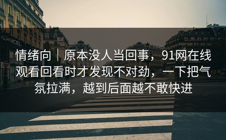 情绪向｜原本没人当回事，91网在线观看回看时才发现不对劲，一下把气氛拉满，越到后面越不敢快进