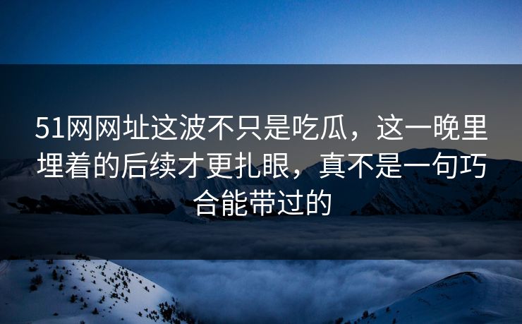 51网网址这波不只是吃瓜，这一晚里埋着的后续才更扎眼，真不是一句巧合能带过的