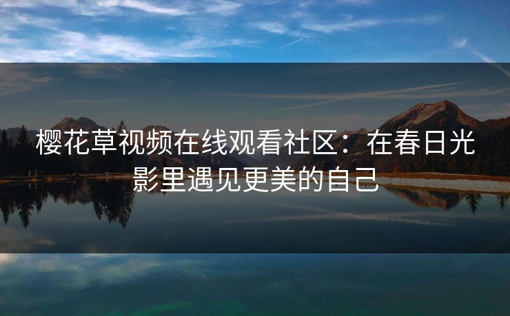 樱花草视频在线观看社区：在春日光影里遇见更美的自己
