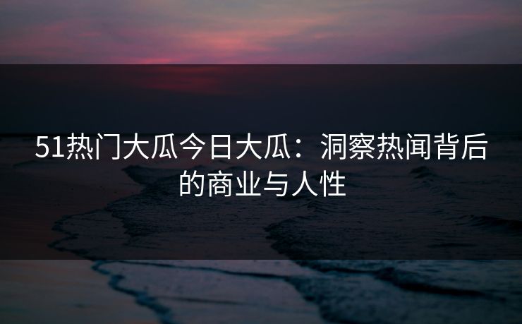 51热门大瓜今日大瓜：洞察热闻背后的商业与人性