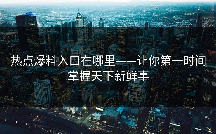 热点爆料入口在哪里——让你第一时间掌握天下新鲜事