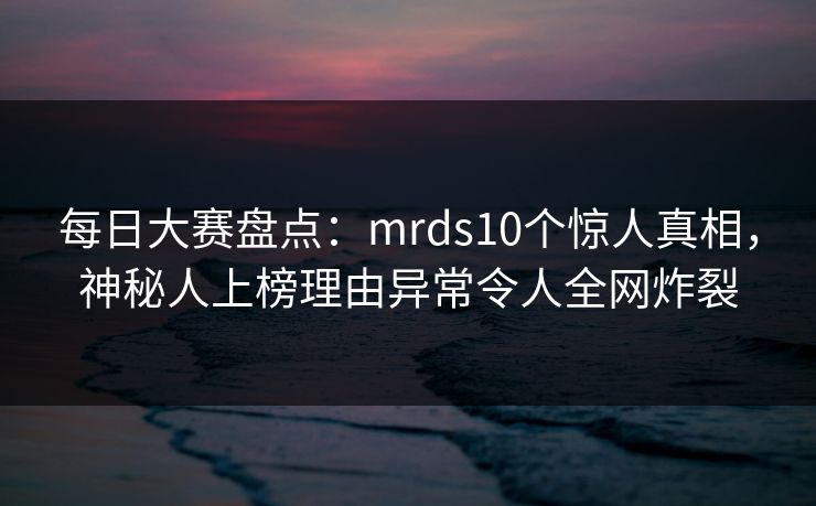 每日大赛盘点：mrds10个惊人真相，神秘人上榜理由异常令人全网炸裂