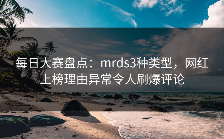 每日大赛盘点：mrds3种类型，网红上榜理由异常令人刷爆评论