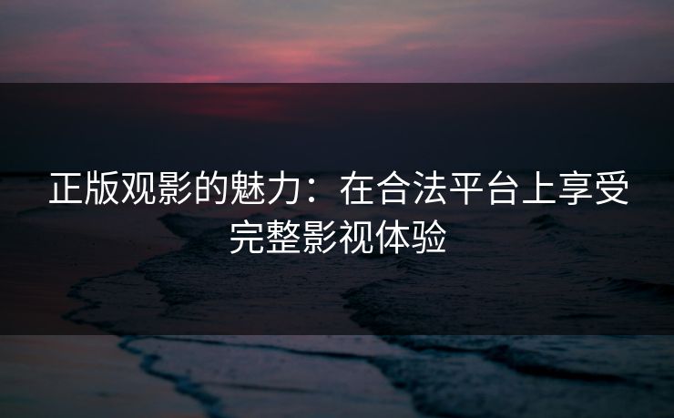 正版观影的魅力：在合法平台上享受完整影视体验