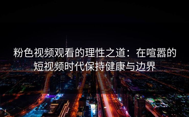 粉色视频观看的理性之道：在喧嚣的短视频时代保持健康与边界