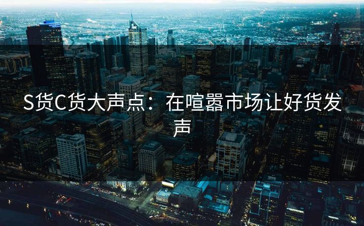 S货C货大声点：在喧嚣市场让好货发声