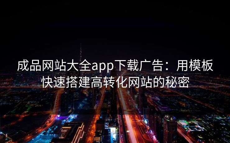 成品网站大全app下载广告：用模板快速搭建高转化网站的秘密