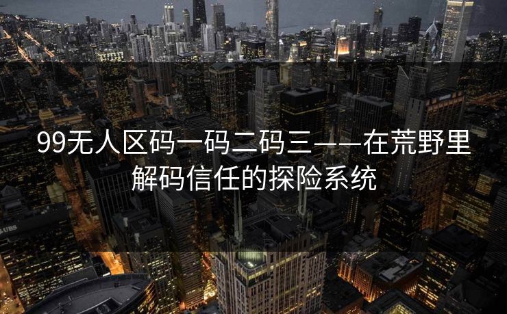 99无人区码一码二码三——在荒野里解码信任的探险系统