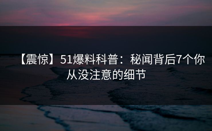 【震惊】51爆料科普：秘闻背后7个你从没注意的细节