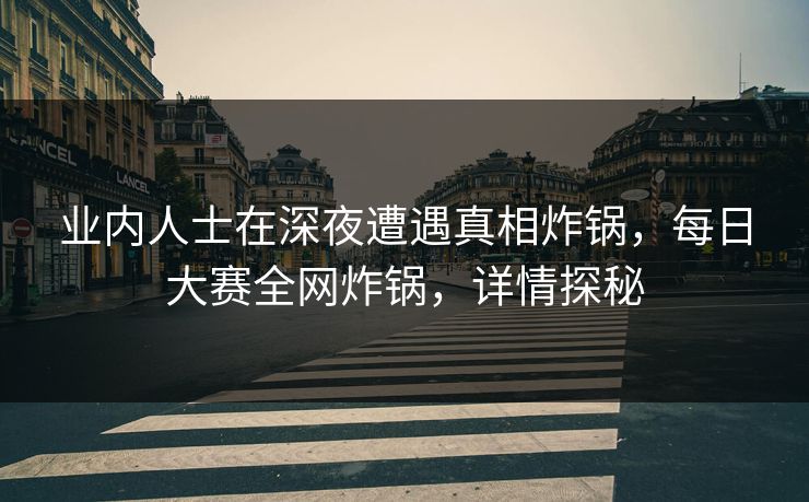 业内人士在深夜遭遇真相炸锅，每日大赛全网炸锅，详情探秘