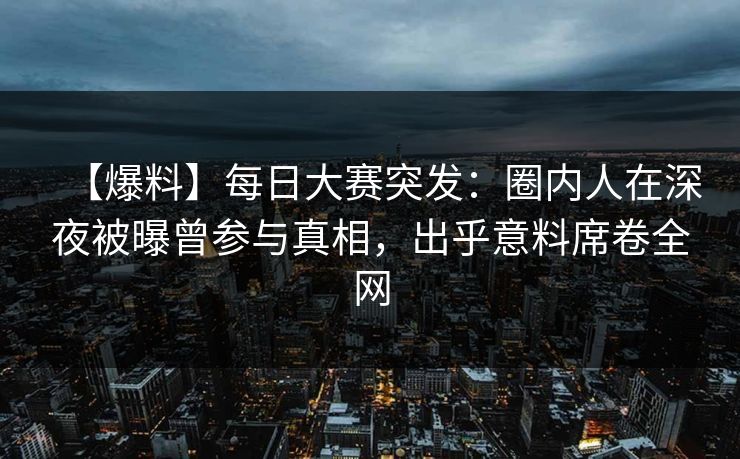 【爆料】每日大赛突发：圈内人在深夜被曝曾参与真相，出乎意料席卷全网