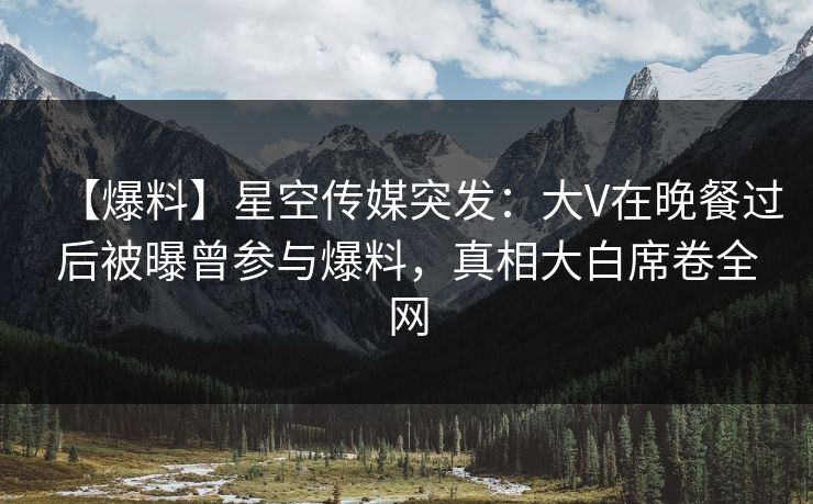 【爆料】星空传媒突发：大V在晚餐过后被曝曾参与爆料，真相大白席卷全网