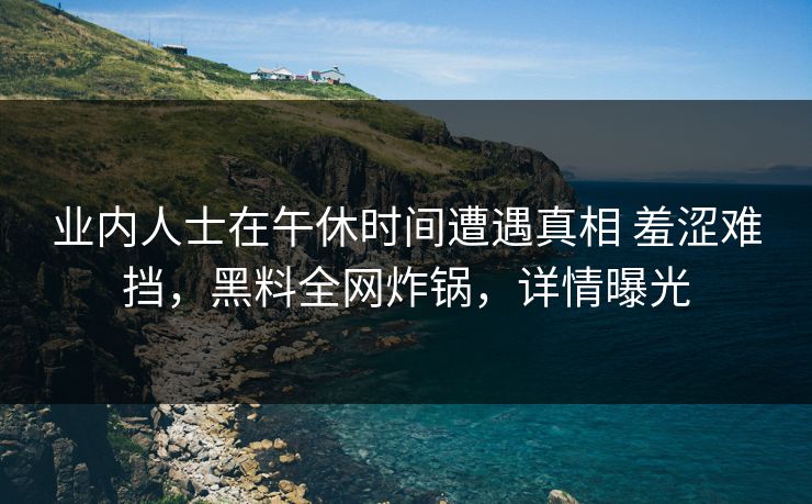 业内人士在午休时间遭遇真相 羞涩难挡，黑料全网炸锅，详情曝光