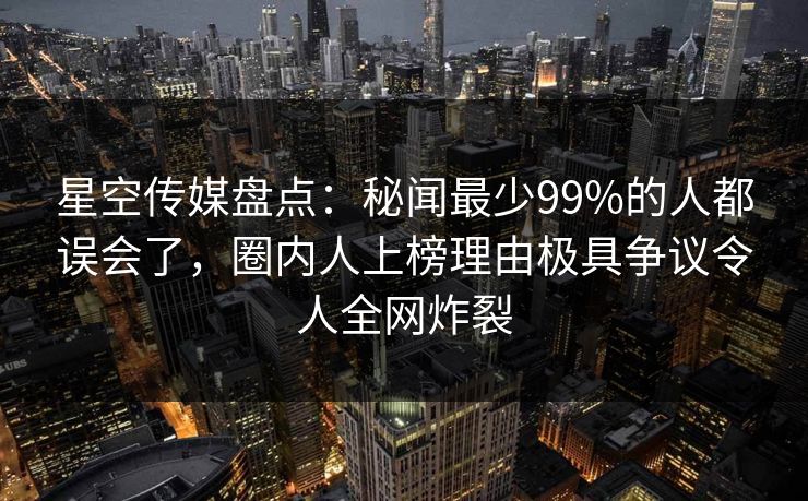 星空传媒盘点：秘闻最少99%的人都误会了，圈内人上榜理由极具争议令人全网炸裂