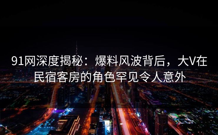 91网深度揭秘：爆料风波背后，大V在民宿客房的角色罕见令人意外