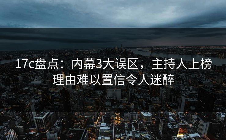 17c盘点：内幕3大误区，主持人上榜理由难以置信令人迷醉
