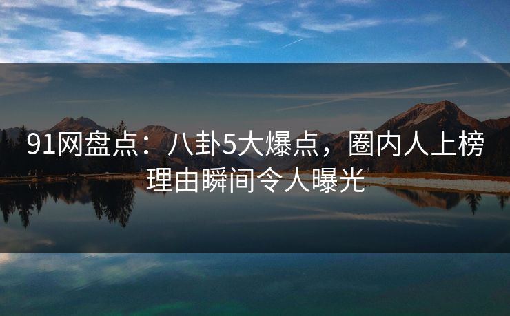 91网盘点：八卦5大爆点，圈内人上榜理由瞬间令人曝光