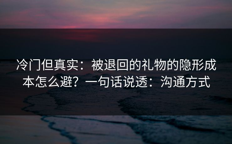 冷门但真实：被退回的礼物的隐形成本怎么避？一句话说透：沟通方式