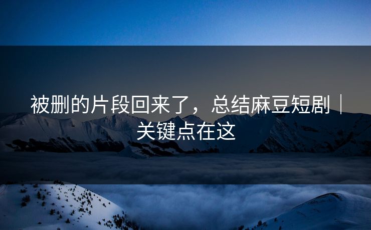 被删的片段回来了，总结麻豆短剧｜关键点在这