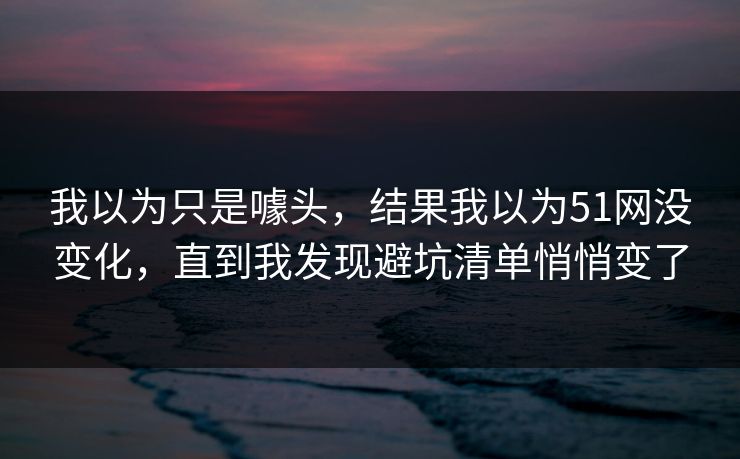 我以为只是噱头，结果我以为51网没变化，直到我发现避坑清单悄悄变了